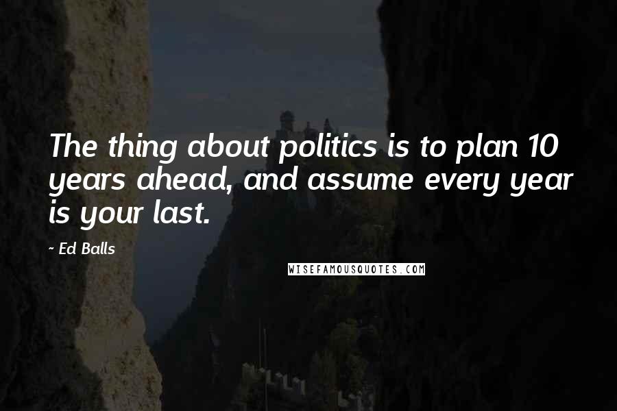 Ed Balls Quotes: The thing about politics is to plan 10 years ahead, and assume every year is your last.