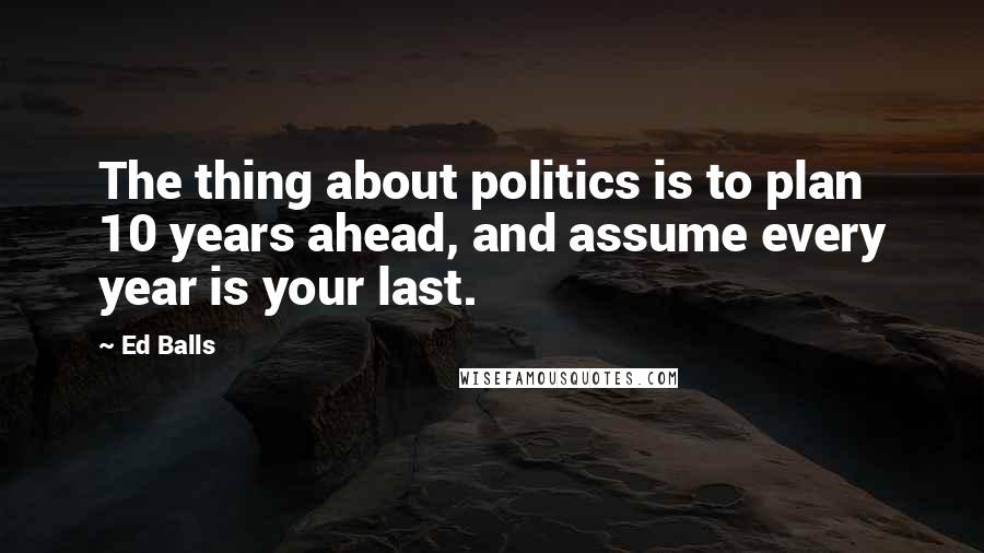 Ed Balls Quotes: The thing about politics is to plan 10 years ahead, and assume every year is your last.