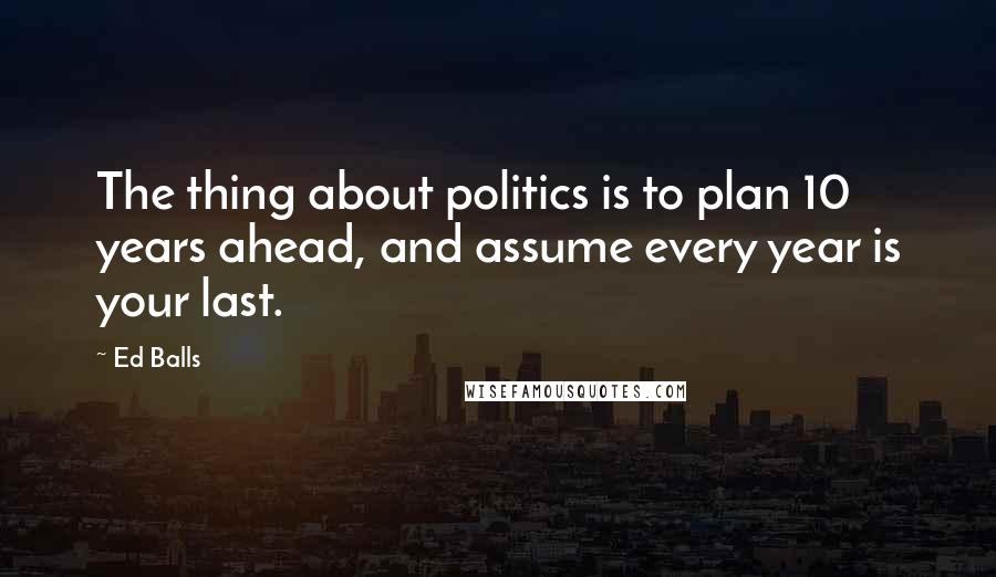 Ed Balls Quotes: The thing about politics is to plan 10 years ahead, and assume every year is your last.