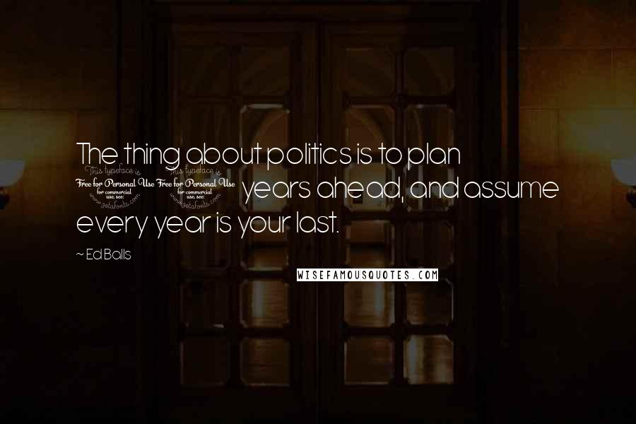 Ed Balls Quotes: The thing about politics is to plan 10 years ahead, and assume every year is your last.