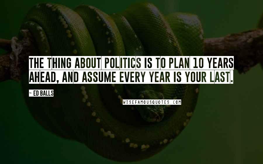 Ed Balls Quotes: The thing about politics is to plan 10 years ahead, and assume every year is your last.