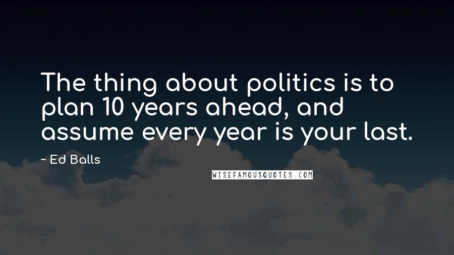 Ed Balls Quotes: The thing about politics is to plan 10 years ahead, and assume every year is your last.