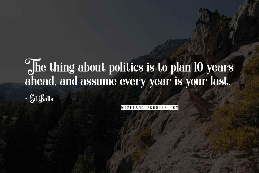 Ed Balls Quotes: The thing about politics is to plan 10 years ahead, and assume every year is your last.