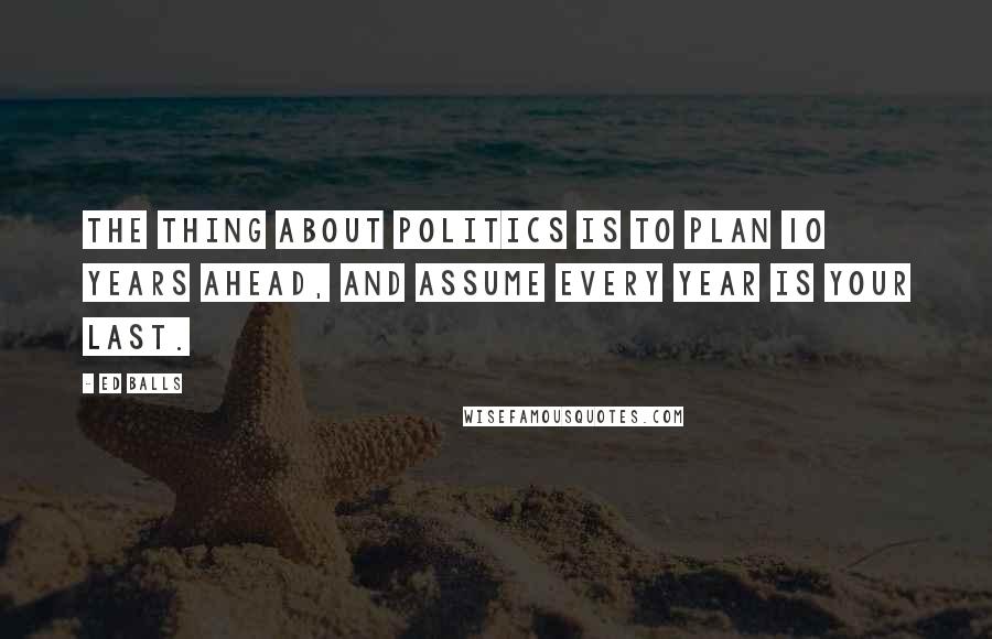 Ed Balls Quotes: The thing about politics is to plan 10 years ahead, and assume every year is your last.