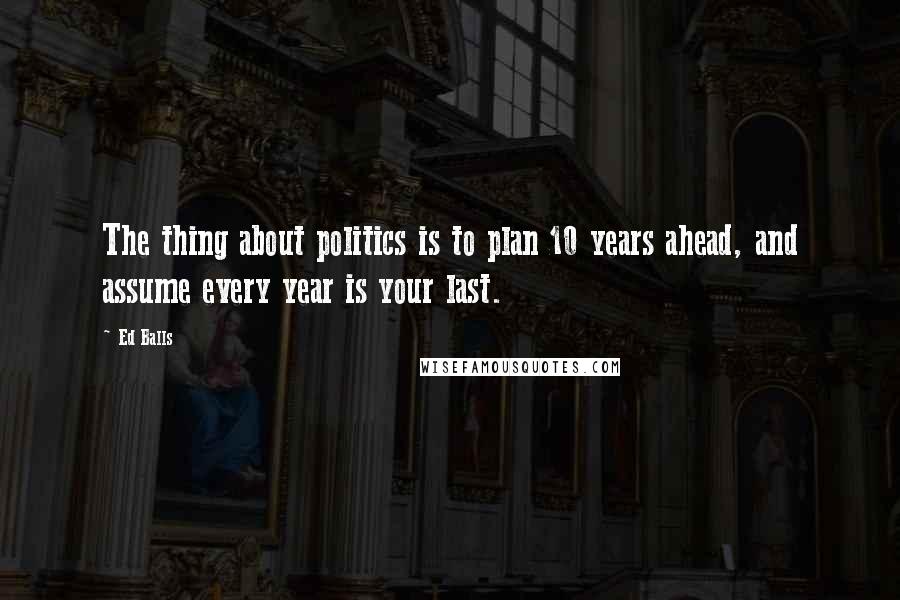 Ed Balls Quotes: The thing about politics is to plan 10 years ahead, and assume every year is your last.