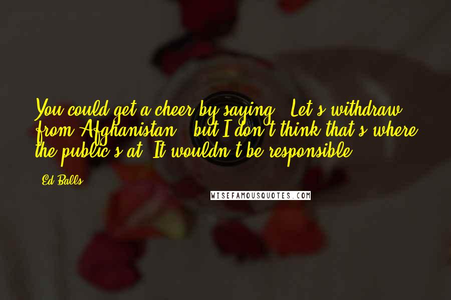 Ed Balls Quotes: You could get a cheer by saying: 'Let's withdraw from Afghanistan', but I don't think that's where the public's at. It wouldn't be responsible.