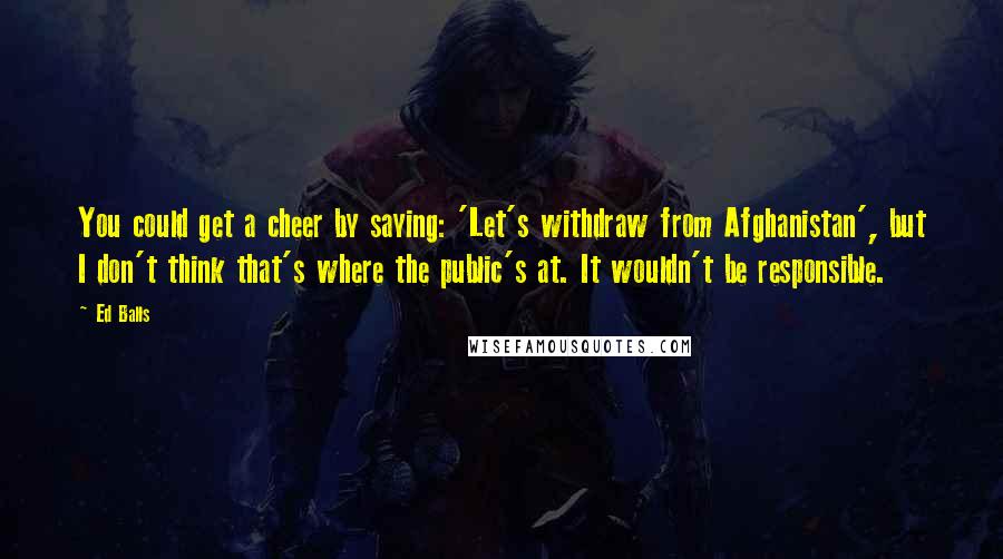 Ed Balls Quotes: You could get a cheer by saying: 'Let's withdraw from Afghanistan', but I don't think that's where the public's at. It wouldn't be responsible.