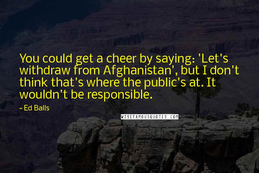 Ed Balls Quotes: You could get a cheer by saying: 'Let's withdraw from Afghanistan', but I don't think that's where the public's at. It wouldn't be responsible.