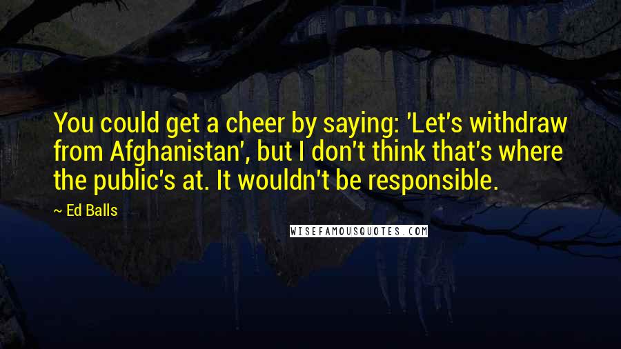 Ed Balls Quotes: You could get a cheer by saying: 'Let's withdraw from Afghanistan', but I don't think that's where the public's at. It wouldn't be responsible.