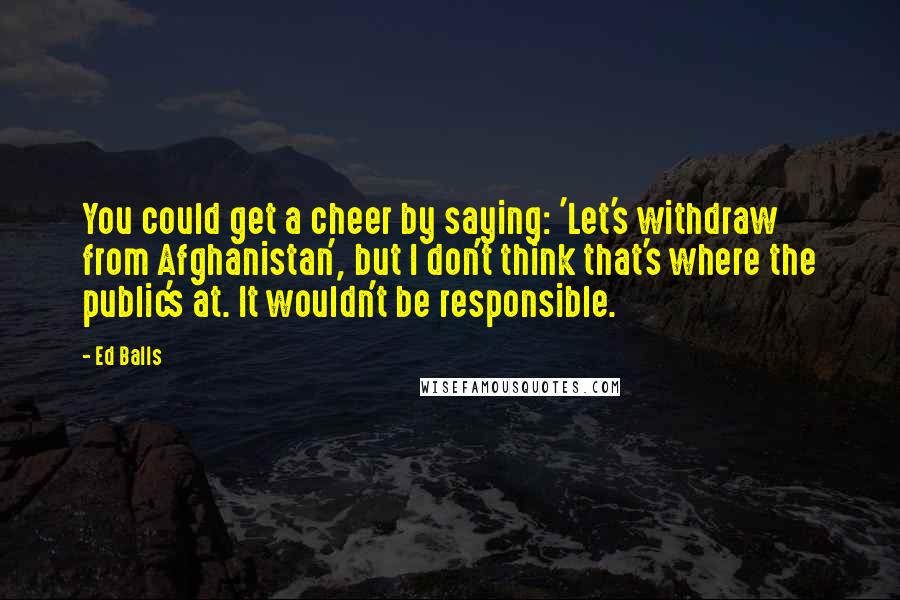 Ed Balls Quotes: You could get a cheer by saying: 'Let's withdraw from Afghanistan', but I don't think that's where the public's at. It wouldn't be responsible.