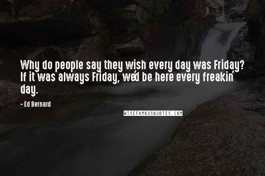 Ed Bernard Quotes: Why do people say they wish every day was Friday? If it was always Friday, we'd be here every freakin' day.