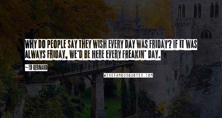 Ed Bernard Quotes: Why do people say they wish every day was Friday? If it was always Friday, we'd be here every freakin' day.