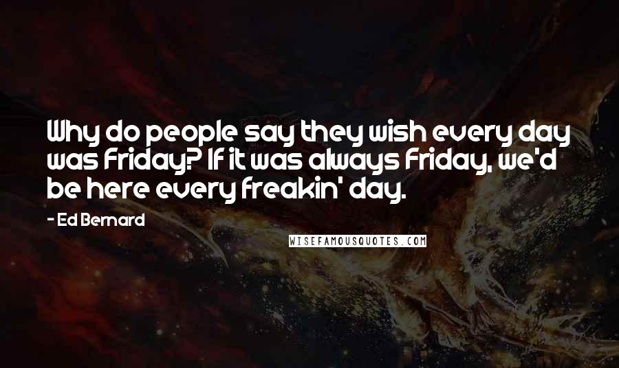 Ed Bernard Quotes: Why do people say they wish every day was Friday? If it was always Friday, we'd be here every freakin' day.