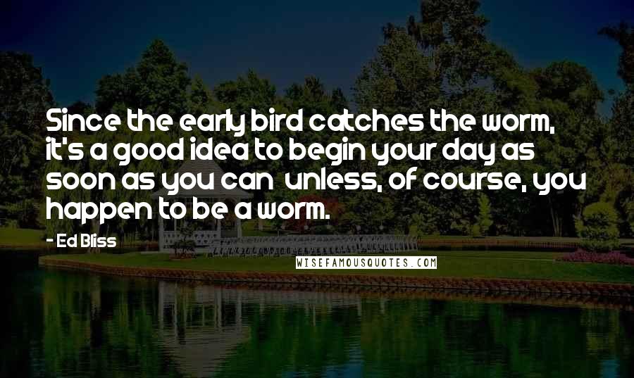 Ed Bliss Quotes: Since the early bird catches the worm, it's a good idea to begin your day as soon as you can  unless, of course, you happen to be a worm.