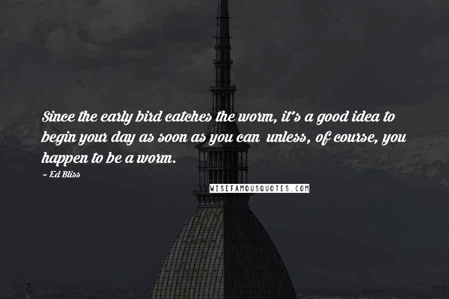 Ed Bliss Quotes: Since the early bird catches the worm, it's a good idea to begin your day as soon as you can unless, of course, you happen to be a worm.