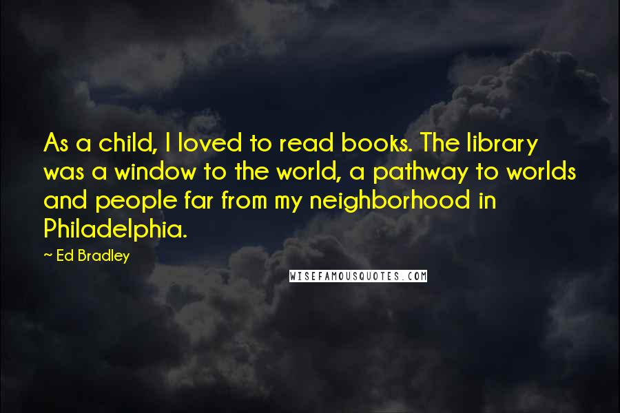 Ed Bradley Quotes: As a child, I loved to read books. The library was a window to the world, a pathway to worlds and people far from my neighborhood in Philadelphia.