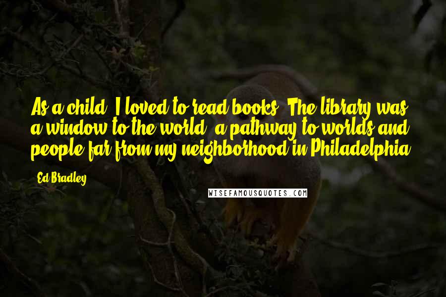 Ed Bradley Quotes: As a child, I loved to read books. The library was a window to the world, a pathway to worlds and people far from my neighborhood in Philadelphia.