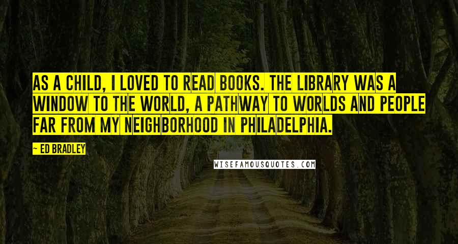 Ed Bradley Quotes: As a child, I loved to read books. The library was a window to the world, a pathway to worlds and people far from my neighborhood in Philadelphia.