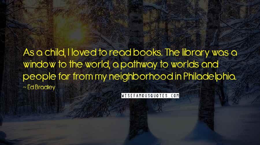 Ed Bradley Quotes: As a child, I loved to read books. The library was a window to the world, a pathway to worlds and people far from my neighborhood in Philadelphia.