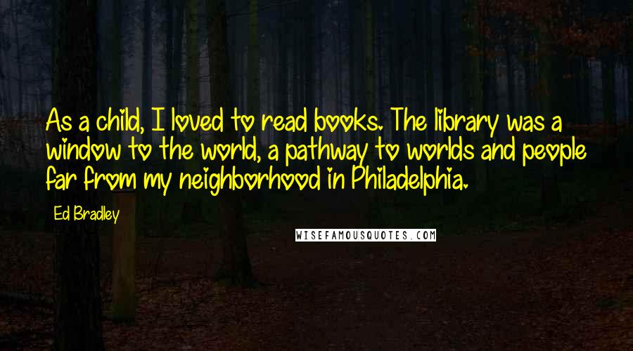 Ed Bradley Quotes: As a child, I loved to read books. The library was a window to the world, a pathway to worlds and people far from my neighborhood in Philadelphia.