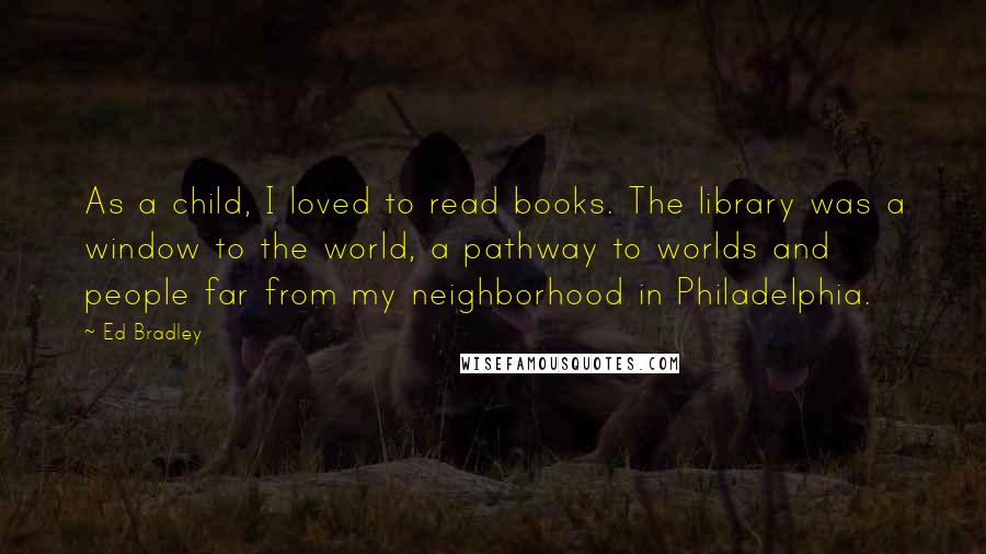 Ed Bradley Quotes: As a child, I loved to read books. The library was a window to the world, a pathway to worlds and people far from my neighborhood in Philadelphia.