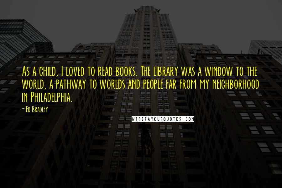 Ed Bradley Quotes: As a child, I loved to read books. The library was a window to the world, a pathway to worlds and people far from my neighborhood in Philadelphia.