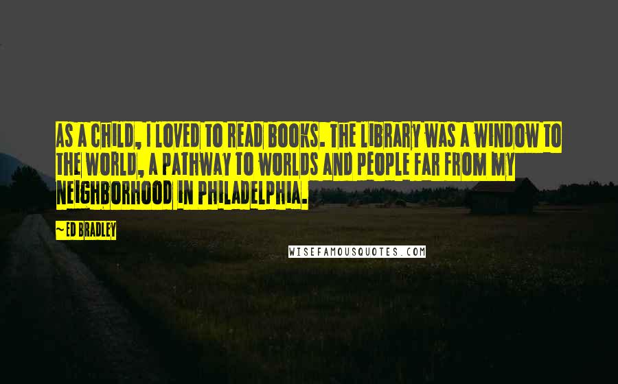 Ed Bradley Quotes: As a child, I loved to read books. The library was a window to the world, a pathway to worlds and people far from my neighborhood in Philadelphia.