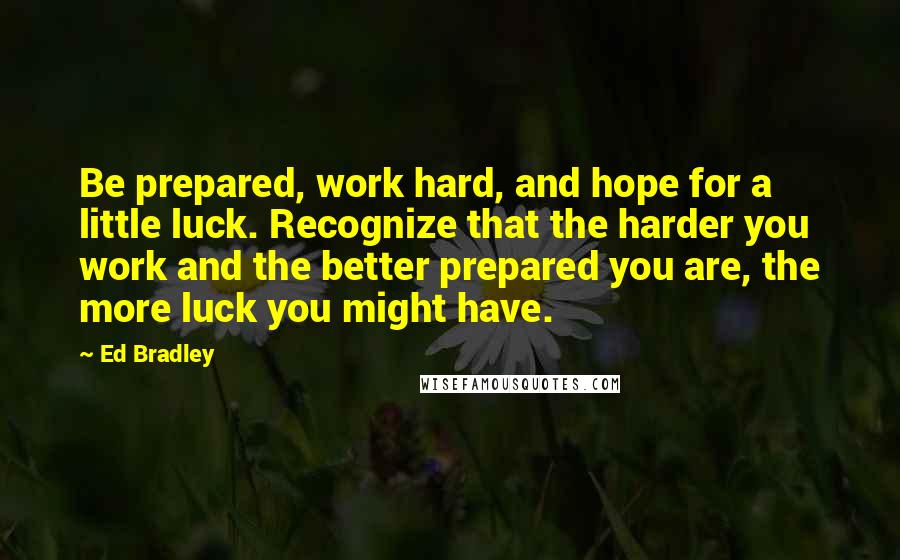 Ed Bradley Quotes: Be prepared, work hard, and hope for a little luck. Recognize that the harder you work and the better prepared you are, the more luck you might have.