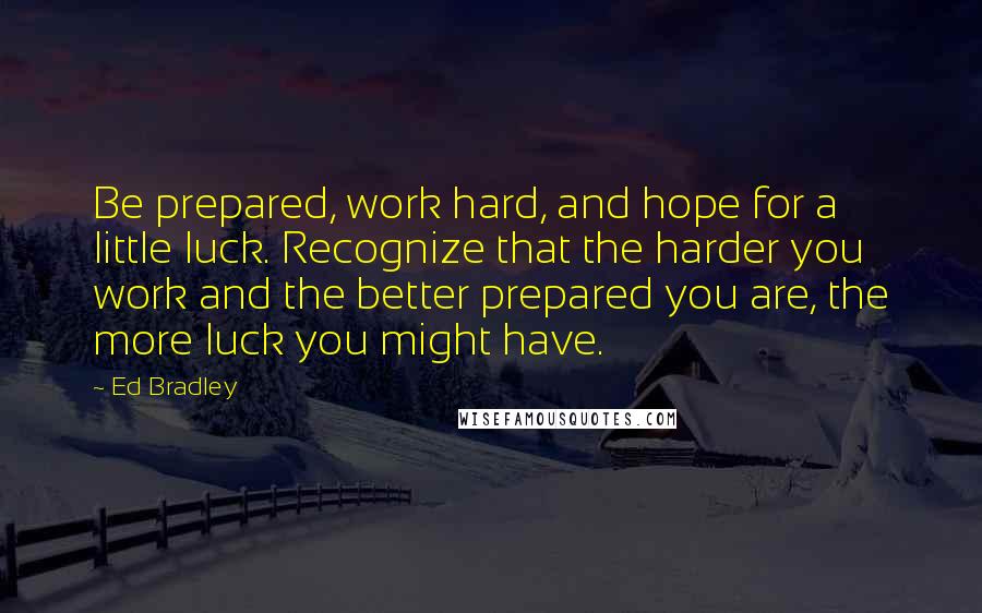 Ed Bradley Quotes: Be prepared, work hard, and hope for a little luck. Recognize that the harder you work and the better prepared you are, the more luck you might have.