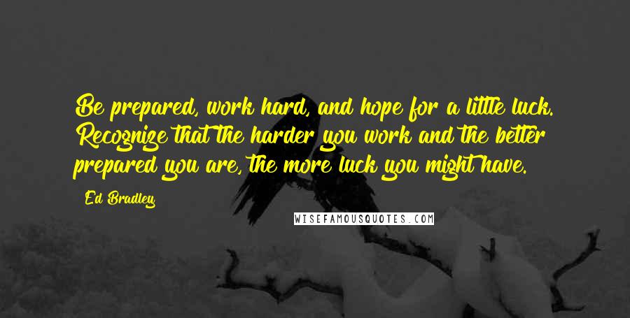 Ed Bradley Quotes: Be prepared, work hard, and hope for a little luck. Recognize that the harder you work and the better prepared you are, the more luck you might have.