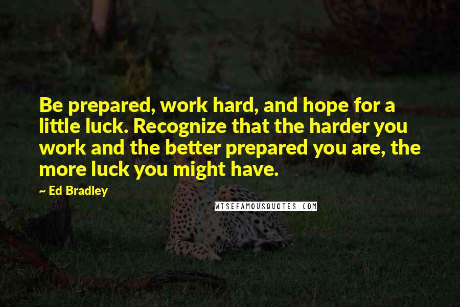 Ed Bradley Quotes: Be prepared, work hard, and hope for a little luck. Recognize that the harder you work and the better prepared you are, the more luck you might have.