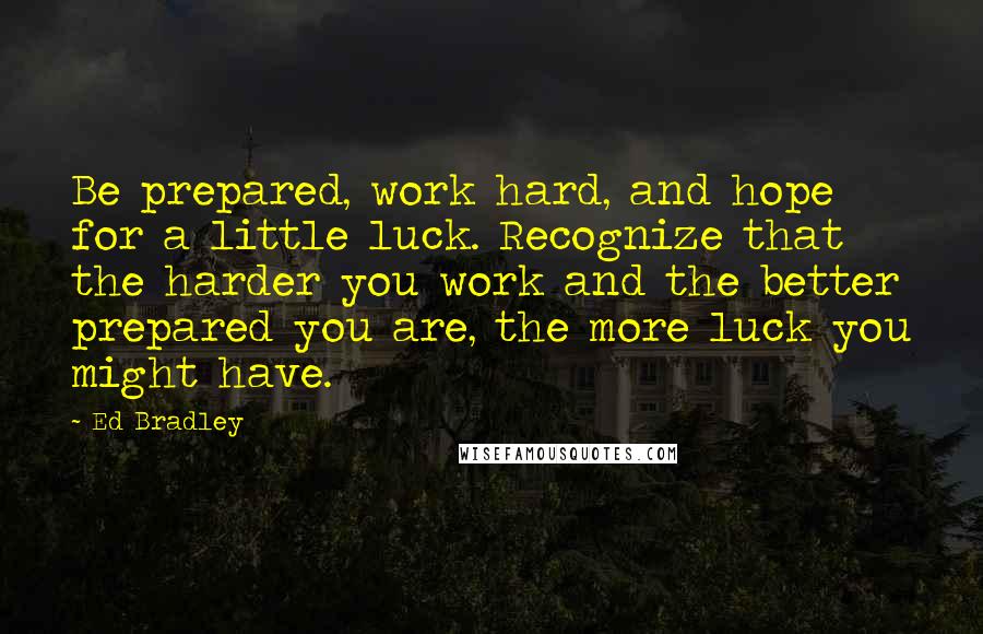 Ed Bradley Quotes: Be prepared, work hard, and hope for a little luck. Recognize that the harder you work and the better prepared you are, the more luck you might have.