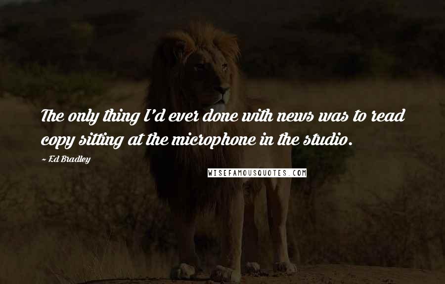 Ed Bradley Quotes: The only thing I'd ever done with news was to read copy sitting at the microphone in the studio.