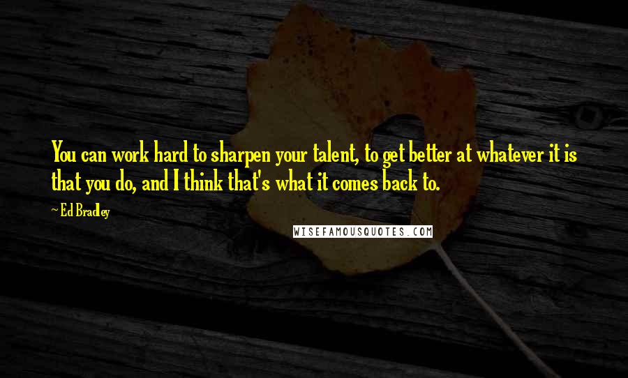 Ed Bradley Quotes: You can work hard to sharpen your talent, to get better at whatever it is that you do, and I think that's what it comes back to.