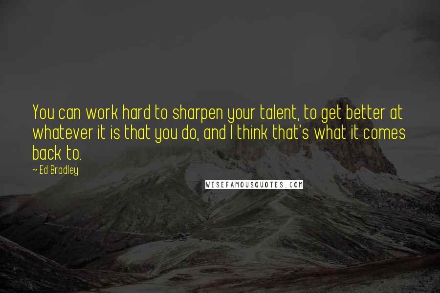 Ed Bradley Quotes: You can work hard to sharpen your talent, to get better at whatever it is that you do, and I think that's what it comes back to.