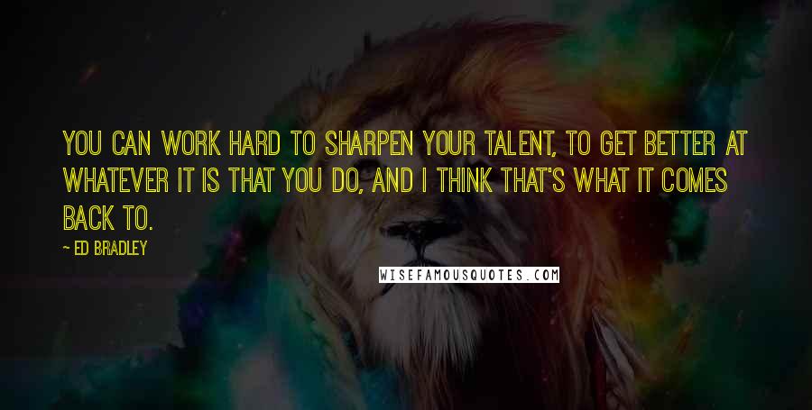 Ed Bradley Quotes: You can work hard to sharpen your talent, to get better at whatever it is that you do, and I think that's what it comes back to.