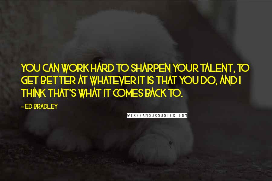 Ed Bradley Quotes: You can work hard to sharpen your talent, to get better at whatever it is that you do, and I think that's what it comes back to.