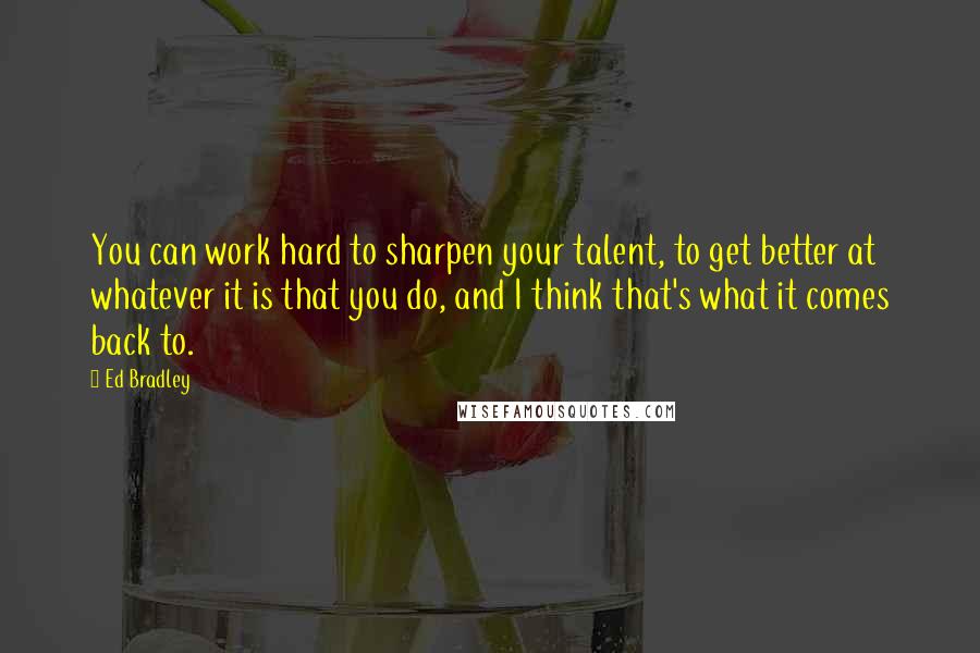 Ed Bradley Quotes: You can work hard to sharpen your talent, to get better at whatever it is that you do, and I think that's what it comes back to.