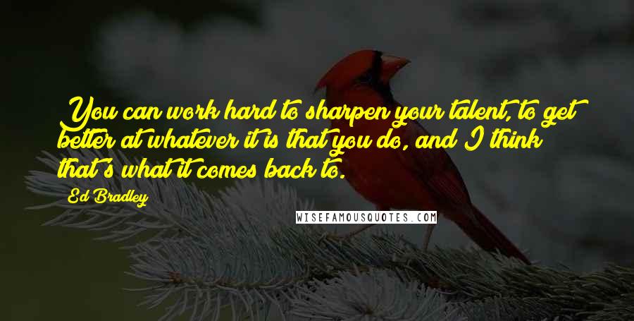 Ed Bradley Quotes: You can work hard to sharpen your talent, to get better at whatever it is that you do, and I think that's what it comes back to.