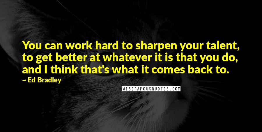 Ed Bradley Quotes: You can work hard to sharpen your talent, to get better at whatever it is that you do, and I think that's what it comes back to.