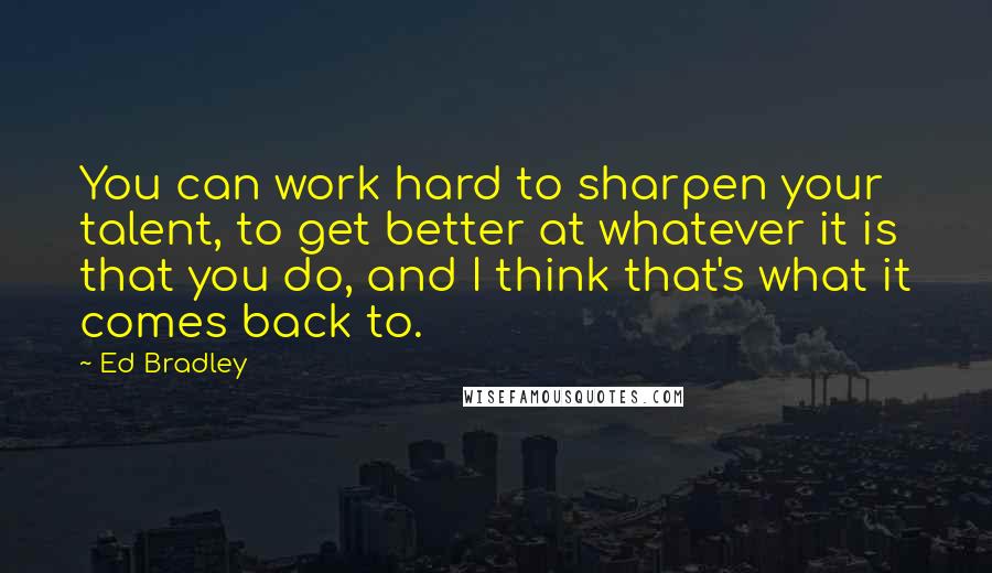 Ed Bradley Quotes: You can work hard to sharpen your talent, to get better at whatever it is that you do, and I think that's what it comes back to.