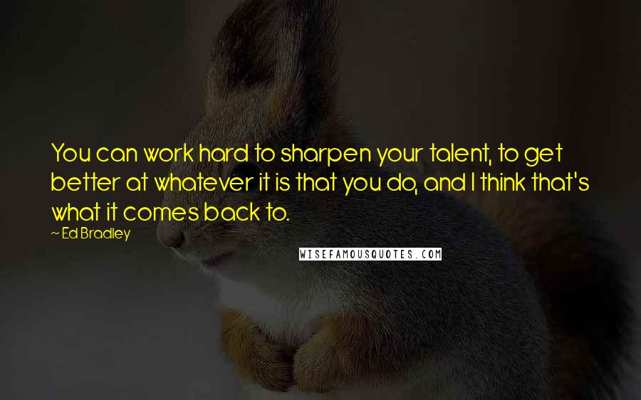 Ed Bradley Quotes: You can work hard to sharpen your talent, to get better at whatever it is that you do, and I think that's what it comes back to.