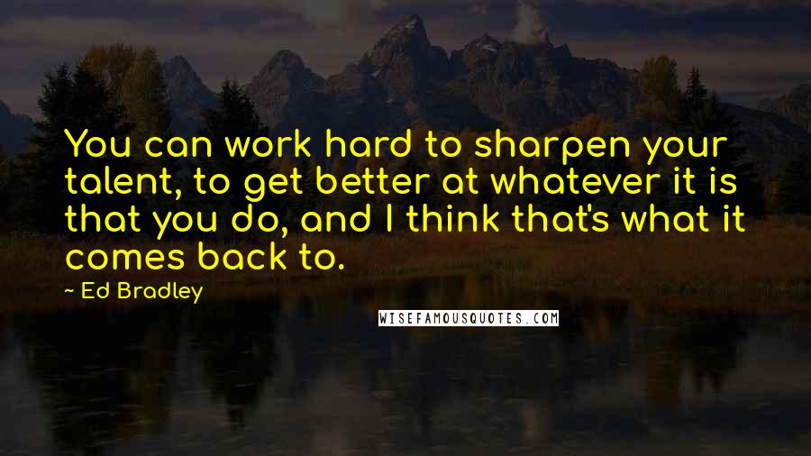 Ed Bradley Quotes: You can work hard to sharpen your talent, to get better at whatever it is that you do, and I think that's what it comes back to.