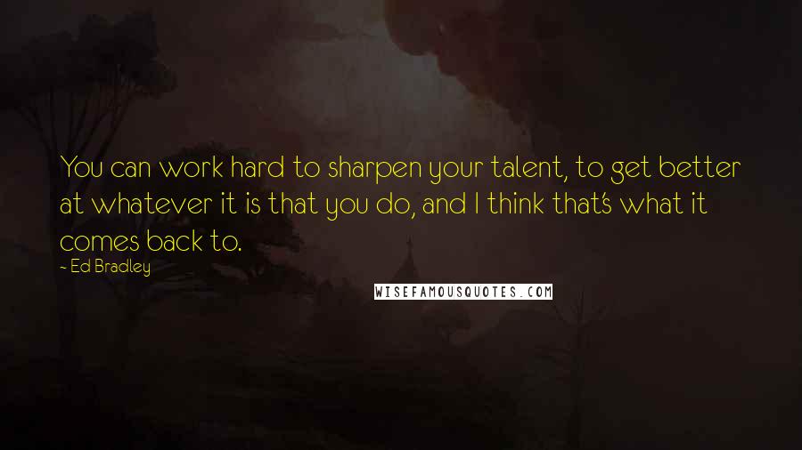 Ed Bradley Quotes: You can work hard to sharpen your talent, to get better at whatever it is that you do, and I think that's what it comes back to.