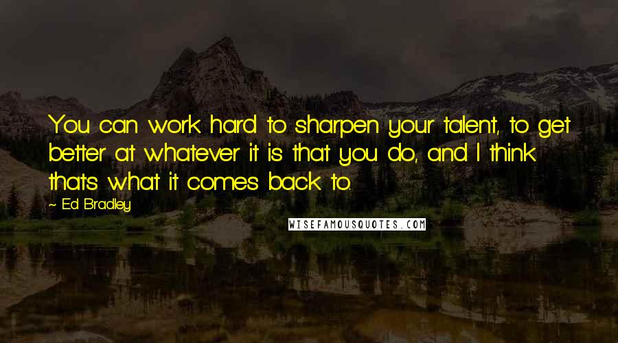 Ed Bradley Quotes: You can work hard to sharpen your talent, to get better at whatever it is that you do, and I think that's what it comes back to.