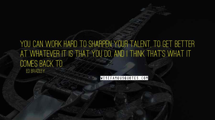 Ed Bradley Quotes: You can work hard to sharpen your talent, to get better at whatever it is that you do, and I think that's what it comes back to.