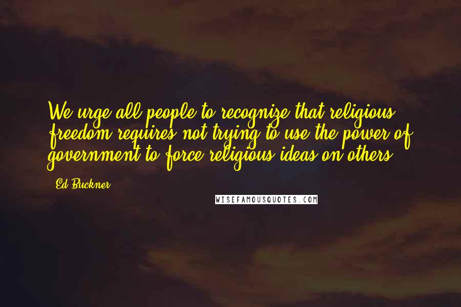 Ed Buckner Quotes: We urge all people to recognize that religious freedom requires not trying to use the power of government to force religious ideas on others.
