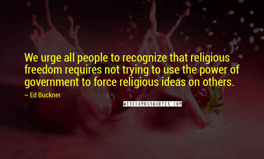 Ed Buckner Quotes: We urge all people to recognize that religious freedom requires not trying to use the power of government to force religious ideas on others.
