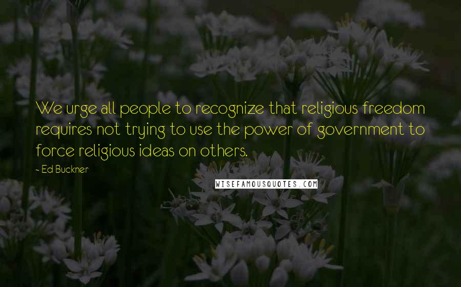 Ed Buckner Quotes: We urge all people to recognize that religious freedom requires not trying to use the power of government to force religious ideas on others.