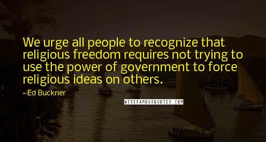 Ed Buckner Quotes: We urge all people to recognize that religious freedom requires not trying to use the power of government to force religious ideas on others.